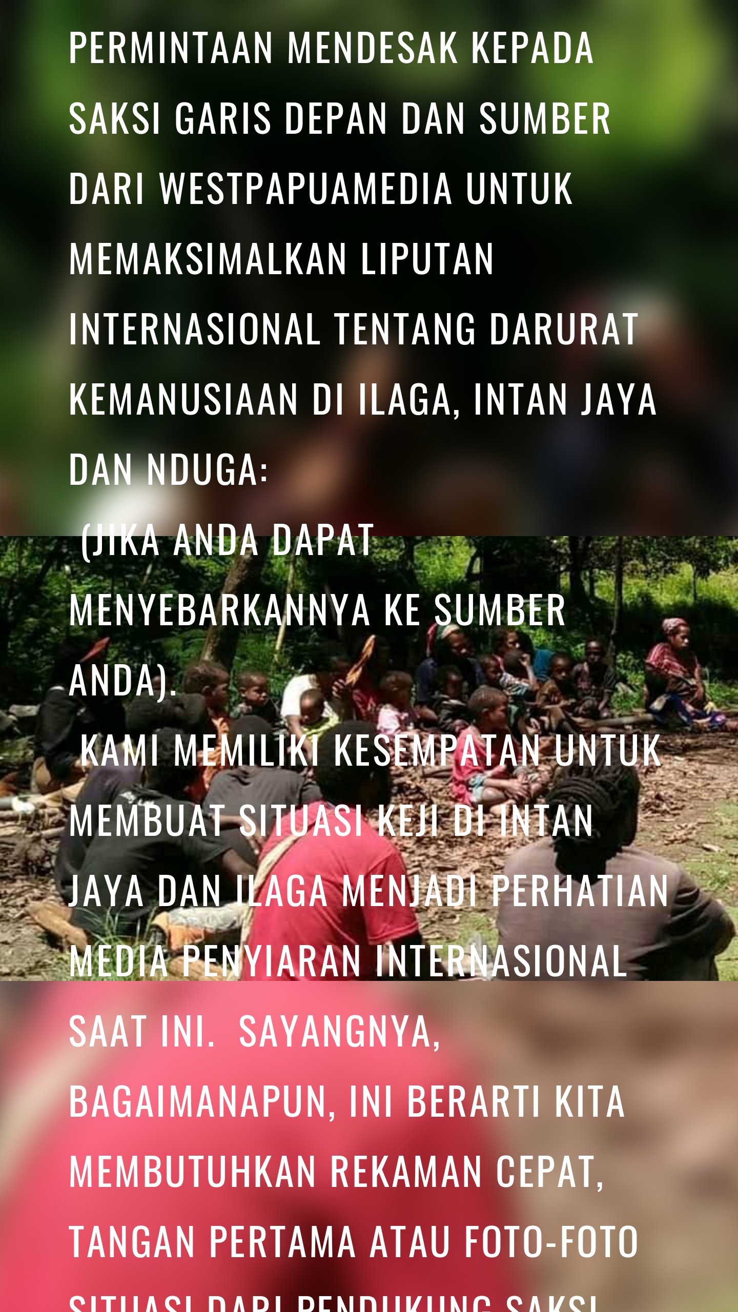 Permintaan mendesak kepada saksi garis depan dan sumber dari WestPapuaMedia untuk memaksimalkan liputan internasional tentang Darurat Kemanusiaan di Ilaga, Intan Jaya dan Nduga:
(jika Anda dapat menyebarkannya ke sumber Anda).
Kami memiliki kesempatan untuk membuat situasi keji di Intan Jaya dan Ilaga menjadi perhatian media penyiaran internasional saat ini. Sayangnya, bagaimanapun, ini berarti kita membutuhkan rekaman cepat, TANGAN PERTAMA atau foto-foto situasi dari pendukung saksi, atau jurnalis.
Kami membutuhkan yang berikut:
Klip video pendek: maksimal 20 detik (mp4) menunjukkan:
Bidikan cedera, korban, kamp darurat yang dipegang secara mantap (hanya dari dekat, JANGAN menunjukkan bentang alam yang dapat diidentifikasi seperti punggung bukit, sungai, puncak, atau lembah); wawancara singkat dari para saksi, orang yang selamat atau korban. Kami perlu mengetahui DI MANA, KAPAN, APA YANG TERJADI (Siapa melakukan apa kepada siapa, kapan, di mana dan bagaimana) untuk setiap insiden yang dirinci dalam setiap klip, termasuk tanggal pengambilan gambar ini. Mohon JANGAN mengidentifikasi lokasi persis persembunyian mana pun yang telah difilmkan ini. Kami benar-benar perlu mengetahui jumlah, jenis, dan usia korban, termasuk cedera yang disebabkan karena melarikan diri.
Gambar diam apa pun perlu mengidentifikasi detail di atas juga.
Kami sangat membutuhkan gambar dan foto pengeboman helikopter dan tembakan, bahkan video yang tidak menampilkannya tetapi memiliki suara sudah cukup. Senjata apa pun yang ditemukan, peluru bekas, atau kerusakan yang disebabkan oleh pasukan Indonesia.
SANGAT penting jika Anda berada di lapangan untuk melakukan ini dengan aman. menggunakan WHATSAPP TIDAK aman jika Anda ingin identitas Anda tetap aman. Silakan gunakan SIGNAL PRIVATE MESSENGER (Signal.org/install) atau Session https://getsession.org/ untuk perangkat seluler. Untuk file besar, buka akun protonmail.com gratis dan kirim ke westpapuamedia_eds@protonmail.ch
Tolong bagikan ini secara luas, tetapi dengan aman.
Kami di sini untuk menyebarkan kisah Anda kepada dunia.
Terima kasih
Tim WestPapuaMedia
.......
Brother, could you please translate this for me into good Bahasa for me?
"Urgent request to frontline witnesses and sources from WestPapuaMedia to maximise international coverage of the Humanitarian Emergency in Ilaga, Intan Jaya and Nduga:
(if you can please pass it around to your sources).
We have an opportunity to get the heinous situation in Intan Jaya and Ilaga to the attention of international broadcast media right now. Sadly, however, this means we need fast, FIRST HAND footage or photographs of the situation from witness advocates, or journalists.
We need the following:
Short video clips: 20 seconds maximum (mp4) showing:
Steady-held shots of injuries, casualties, emergency camps (only close up, do NOT show landforms that can be identified like ridgelines, rivers, peaks, or valleys); short interview grabs of witnesses, survivors or victims. We will need to know WHERE, WHEN, WHAT HAPPENED (Who did what to whom, when, where and how) for any incidents detailed in each clip, including date this was filmed. Please DO NOT identify exact location of any hideout that this has been filmed in. We really need to know the number, type and age of any casualties, including injuries caused through fleeing.
Any still images need to identify the above details too.
We would really need images and footage of helicopter bombardment and gunfire, even video that doesn't show it but has the sound is enough. Any weapons found, any spent cartridges, or damage caused by Indonesian forces.
It is VERY important that if you are in the field to do this safely. using WHATSAPP is NOT safe if you need your identity to be kept secure. Please use SIGNAL PRIVATE MESSENGER ( Signal.org/install ) or Session https://getsession.org/ for mobile devices. FOr large files, please open up a free protonmail.com account and send to westpapuamedia_eds@protonmail.ch
Please share this widely, but safely.
We are here to get your story out to the world.
Thank you
WestPapuaMedia Team"